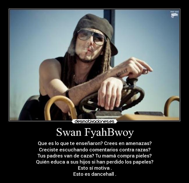 Swan FyahBwoy - Que es lo que te enseñaron? Crees en amenazas?
Creciste escuchando comentarios contra razas?
Tus padres van de caza? Tu mamá compra pieles?
Quién educa a sus hijos si han perdido los papeles?
Esto sí motiva .
Esto es dancehall .