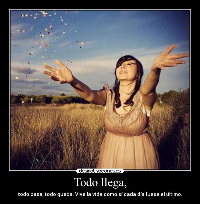 Todo llega, - todo pasa, todo queda. Vive la vida como sí cada día fuese el último.