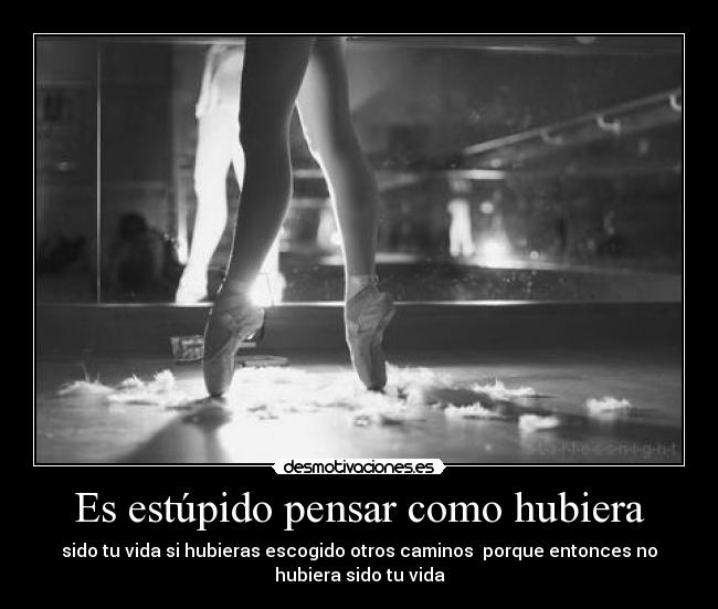 Es estúpido pensar como hubiera - sido tu vida si hubieras escogido otros caminos porque entonces no
hubiera sido tu vida