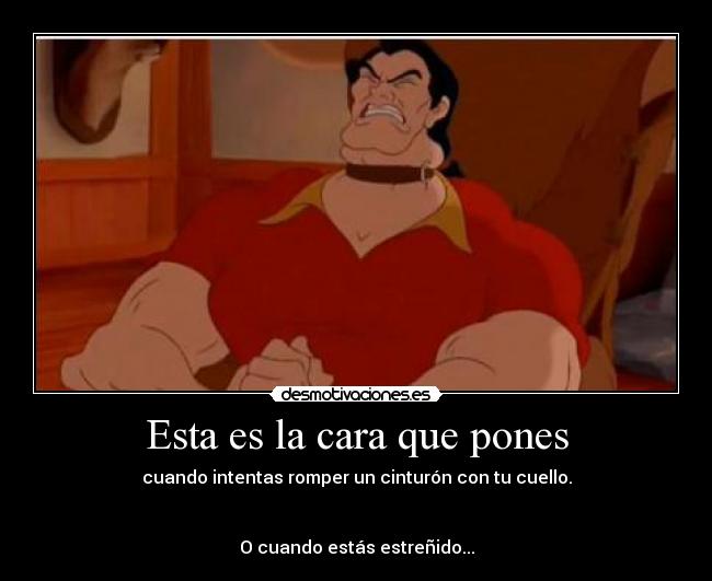Esta es la cara que pones - cuando intentas romper un cinturón con tu cuello.
O cuando estás estreñido...