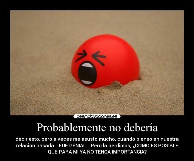 Probablemente no debería - decir esto, pero a veces me asusto mucho, cuando pienso en nuestra
relación pasada... FUE GENIAL... Pero la perdimos, ¿COMO ES POSIBLE
QUE PARA MI YA NO TENGA IMPORTANCIA?