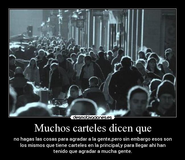 Muchos carteles dicen que - no hagas las cosas para agradar a la gente,pero sin embargo esos son
los mismos que tiene carteles en la principal,y para llegar ahí han
tenido que agradar a mucha gente.