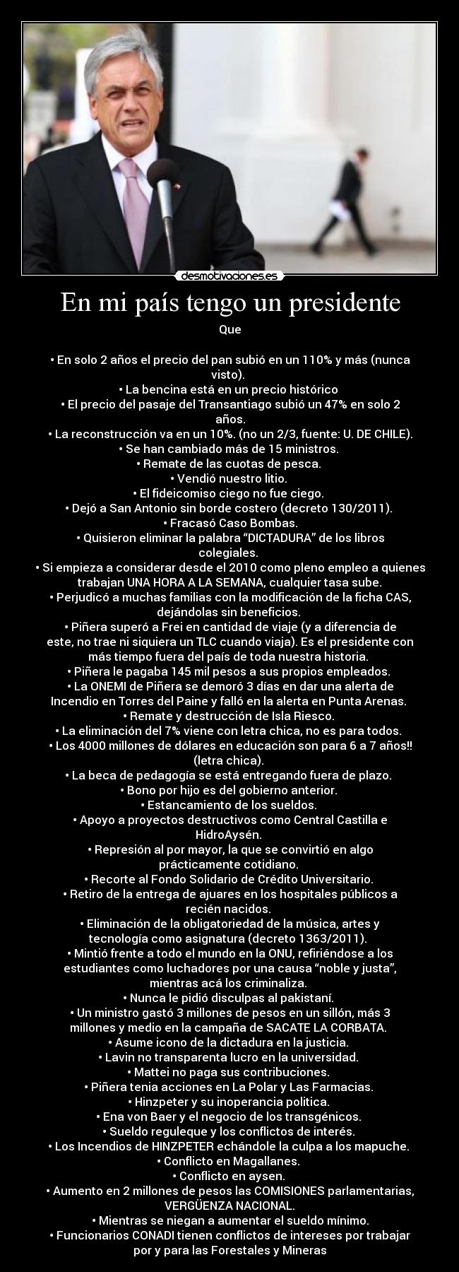 En mi país tengo un presidente - Que
• En solo 2 años el precio del pan subió en un 110% y más (nunca
visto).
• La bencina está en un precio histórico
• El precio del pasaje del Transantiago subió un 47% en solo 2
años.
• La reconstrucción va en un 10%. (no un 2/3, fuente: U. DE CHILE).
• Se han cambiado más de 15 ministros.
• Remate de las cuotas de pesca.
• Vendió nuestro litio.
• El fideicomiso ciego no fue ciego.
• Dejó a San Antonio sin borde costero (decreto 130/2011).
• Fracasó Caso Bombas.
• Quisieron eliminar la palabra “DICTADURA” de los libros
colegiales.
• Si empieza a considerar desde el 2010 como pleno empleo a quienes
trabajan UNA HORA A LA SEMANA, cualquier tasa sube.
• Perjudicó a muchas familias con la modificación de la ficha CAS,
dejándolas sin beneficios.
• Piñera superó a Frei en cantidad de viaje (y a diferencia de
este, no trae ni siquiera un TLC cuando viaja). Es el presidente con
más tiempo fuera del país de toda nuestra historia.
• Piñera le pagaba 145 mil pesos a sus propios empleados.
• La ONEMI de Piñera se demoró 3 días en dar una alerta de
Incendio en Torres del Paine y falló en la alerta en Punta Arenas.
• Remate y destrucción de Isla Riesco.
• La eliminación del 7% viene con letra chica, no es para todos.
• Los 4000 millones de dólares en educación son para 6 a 7 años!!
(letra chica).
• La beca de pedagogía se está entregando fuera de plazo.
• Bono por hijo es del gobierno anterior.
• Estancamiento de los sueldos.
• Apoyo a proyectos destructivos como Central Castilla e
HidroAysén.
• Represión al por mayor, la que se convirtió en algo
prácticamente cotidiano.
• Recorte al Fondo Solidario de Crédito Universitario.
• Retiro de la entrega de ajuares en los hospitales públicos a
recién nacidos.
• Eliminación de la obligatoriedad de la música, artes y
tecnología como asignatura (decreto 1363/2011).
• Mintió frente a todo el mundo en la ONU, refiriéndose a los
estudiantes como luchadores por una causa “noble y justa”,
mientras acá los criminaliza.
• Nunca le pidió disculpas al pakistaní.
• Un ministro gastó 3 millones de pesos en un sillón, más 3
millones y medio en la campaña de SACATE LA CORBATA.
• Asume icono de la dictadura en la justicia.
• Lavin no transparenta lucro en la universidad.
• Mattei no paga sus contribuciones.
• Piñera tenia acciones en La Polar y Las Farmacias.
• Hinzpeter y su inoperancia politica.
• Ena von Baer y el negocio de los transgénicos.
• Sueldo reguleque y los conflictos de interés.
• Los Incendios de HINZPETER echándole la culpa a los mapuche.
• Conflicto en Magallanes.
• Conflicto en aysen.
• Aumento en 2 millones de pesos las COMISIONES parlamentarias,
VERGÜENZA NACIONAL.
• Mientras se niegan a aumentar el sueldo mínimo.
• Funcionarios CONADI tienen conflictos de intereses por trabajar
por y para las Forestales y Mineras