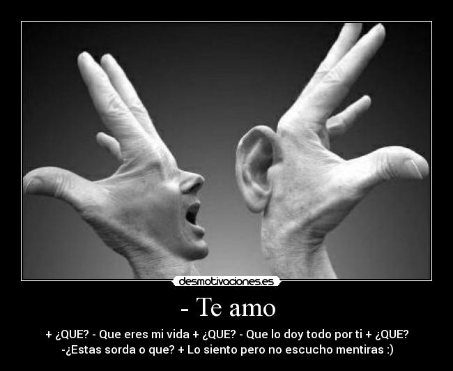 - Te amo - + ¿QUE? - Que eres mi vida + ¿QUE? - Que lo doy todo por ti + ¿QUE?
-¿Estas sorda o que? + Lo siento pero no escucho mentiras :)