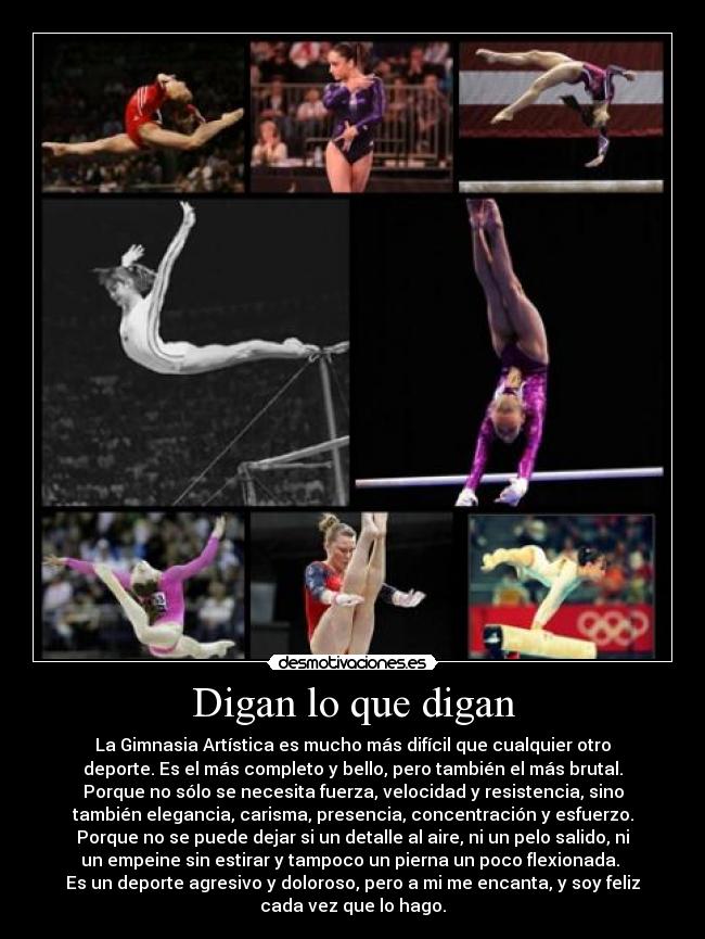 Digan lo que digan - La Gimnasia Artística es mucho más difícil que cualquier otro
deporte. Es el más completo y bello, pero también el más brutal.
Porque no sólo se necesita fuerza, velocidad y resistencia, sino
también elegancia, carisma, presencia, concentración y esfuerzo.
Porque no se puede dejar si un detalle al aire, ni un pelo salido, ni
un empeine sin estirar y tampoco un pierna un poco flexionada. 
Es un deporte agresivo y doloroso, pero a mi me encanta, y soy feliz
cada vez que lo hago.
