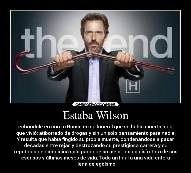 Estaba Wilson - echándole en cara a House en su funeral que se había muerto igual
que vivió: atiborrado de drogas y sin un solo pensamiento para nadie.
Y resulta que había fingido su propia muerte, condenándose a pasar
décadas entre rejas y destrozando su prestigiosa carrera y su
reputación en medicina solo para que su mejor amigo disfrutara de sus
escasos y últimos meses de vida. Todo un final a una vida entera
llena de egoísmo
