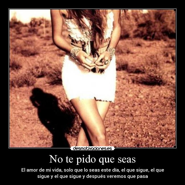 No te pido que seas - El amor de mi vida, solo que lo seas este día, el que sigue, el que
sigue y el que sigue y después veremos que pasa