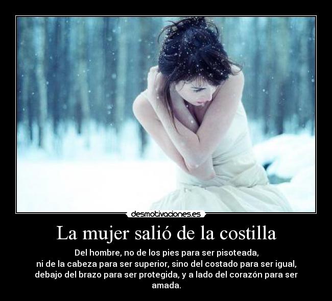 La mujer salió de la costilla - Del hombre, no de los pies para ser pisoteada,
ni de la cabeza para ser superior, sino del costado para ser igual,
debajo del brazo para ser protegida, y a lado del corazón para ser
amada.