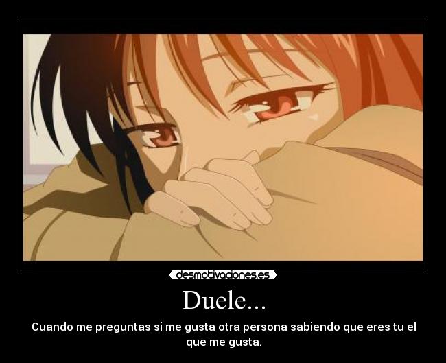 Duele... - Cuando me preguntas si me gusta otra persona sabiendo que eres tu el que me gusta.