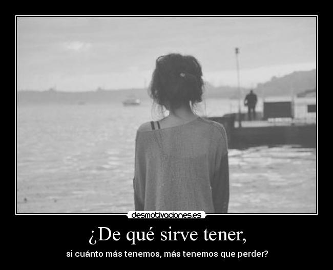¿De qué sirve tener, - si cuánto más tenemos, más tenemos que perder?