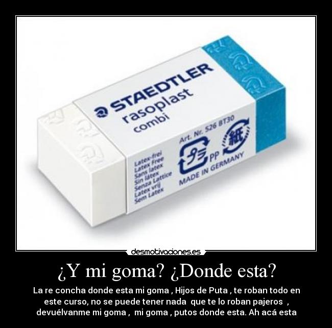 ¿Y mi goma? ¿Donde esta? - La re concha donde esta mi goma , Hijos de Puta , te roban todo en
este curso, no se puede tener nada que te lo roban pajeros ,
devuélvanme mi goma , mi goma , putos donde esta. Ah acá esta