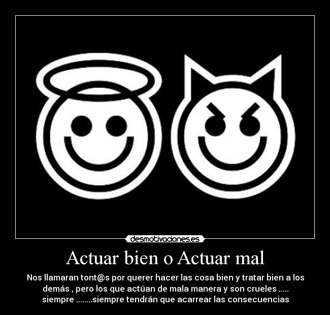 Actuar bien o Actuar mal - Nos llamaran tont@s por querer hacer las cosa bien y tratar bien a los
demás , pero los que actúan de mala manera y son crueles .....
siempre ........siempre tendrán que acarrear las consecuencias
