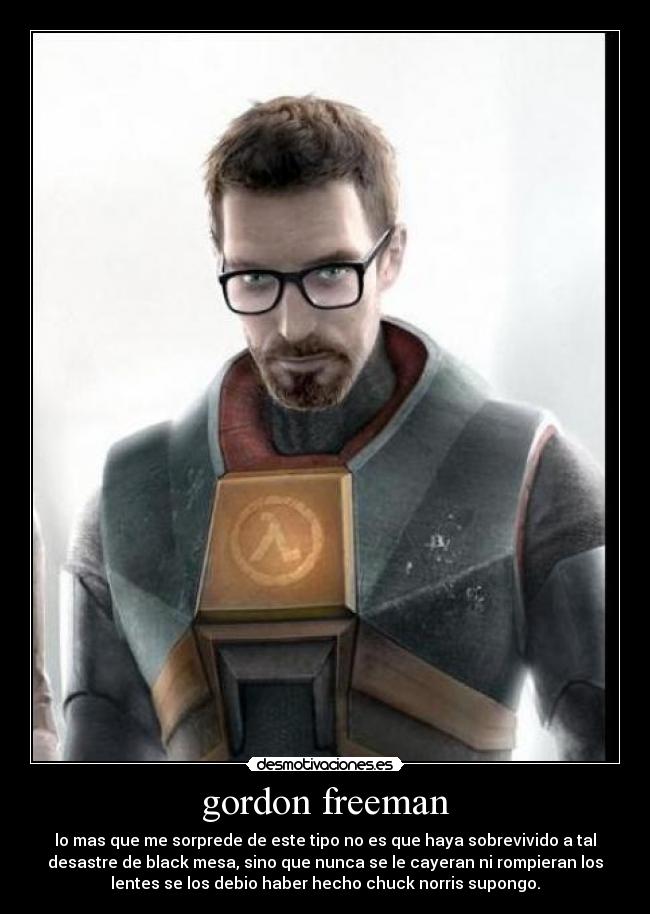 gordon freeman - lo mas que me sorprede de este tipo no es que haya sobrevivido a tal
desastre de black mesa, sino que nunca se le cayeran ni rompieran los
lentes se los debio haber hecho chuck norris supongo.