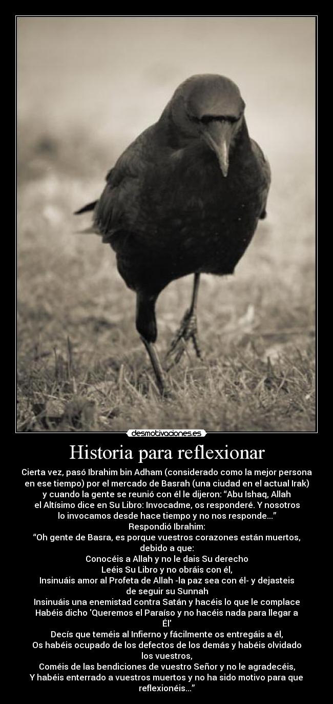 Historia para reflexionar - Cierta vez, pasó Ibrahim bin Adham (considerado como la mejor persona
en ese tiempo) por el mercado de Basrah (una ciudad en el actual Irak)
y cuando la gente se reunió con él le dijeron: “Abu Ishaq, Allah
el Altísimo dice en Su Libro: Invocadme, os responderé. Y nosotros
lo invocamos desde hace tiempo y no nos responde...”
Respondió Ibrahim:
“Oh gente de Basra, es porque vuestros corazones están muertos,
debido a que:
Conocéis a Allah y no le dais Su derecho
Leéis Su Libro y no obráis con él,
Insinuáis amor al Profeta de Allah -la paz sea con él- y dejasteis
de seguir su Sunnah
Insinuáis una enemistad contra Satán y hacéis lo que le complace
Habéis dicho Queremos el Paraíso y no hacéis nada para llegar a
Él
Decís que teméis al Infierno y fácilmente os entregáis a él,
Os habéis ocupado de los defectos de los demás y habéis olvidado
los vuestros,
Coméis de las bendiciones de vuestro Señor y no le agradecéis,
Y habéis enterrado a vuestros muertos y no ha sido motivo para que
reflexionéis...”