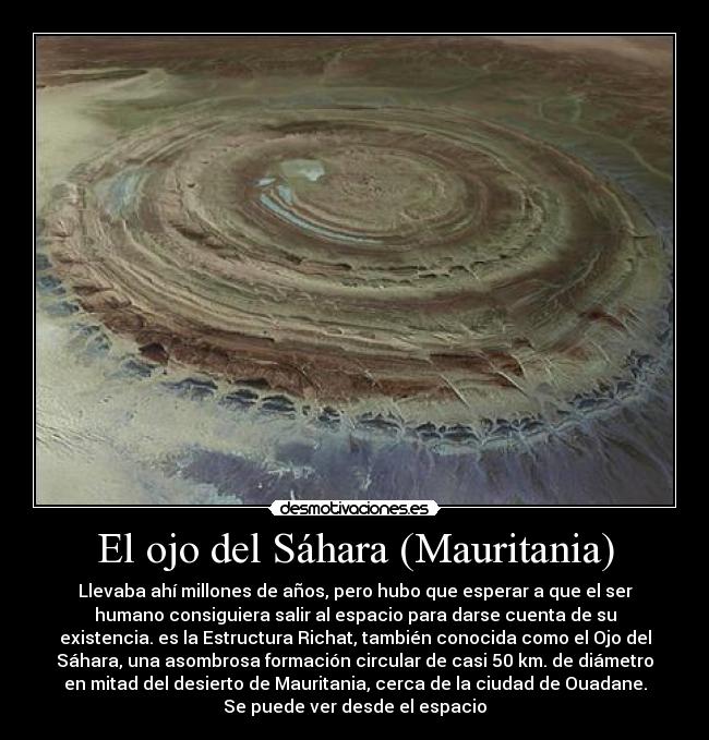 El ojo del Sáhara (Mauritania) - Llevaba ahí millones de años, pero hubo que esperar a que el ser
humano consiguiera salir al espacio para darse cuenta de su
existencia. es la Estructura Richat, también conocida como el Ojo del
Sáhara, una asombrosa formación circular de casi 50 km. de diámetro
en mitad del desierto de Mauritania, cerca de la ciudad de Ouadane.
Se puede ver desde el espacio