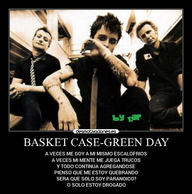 BASKET CASE-GREEN DAY - A VECES ME DOY A MI MISMO ESCALOFRIOS
A VECES MI MENTE ME JUEGA TRUCOS
Y TODO CONTINUA AGREGANDOSE
PIENSO QUE ME ESTOY QUEBRANDO
SERA QUE SOLO SOY PARANOICO?
O SOLO ESTOY DROGADO