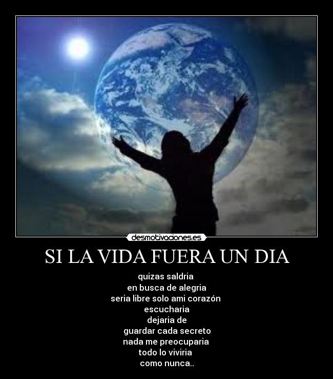 SI LA VIDA FUERA UN DIA - quizas saldria
en busca de alegria
seria libre solo ami corazón
escucharia
dejaria de
guardar cada secreto
nada me preocuparia
todo lo viviria
como nunca..