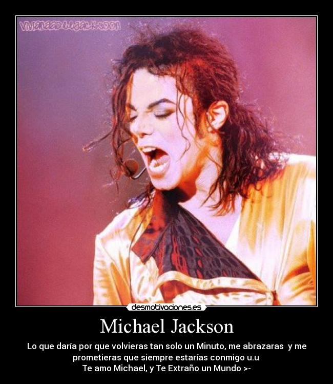 Michael Jackson - Lo que daría por que volvieras tan solo un Minuto, me abrazaras y me
prometieras que siempre estarías conmigo u.u
Te amo Michael, y Te Extraño un Mundo >-