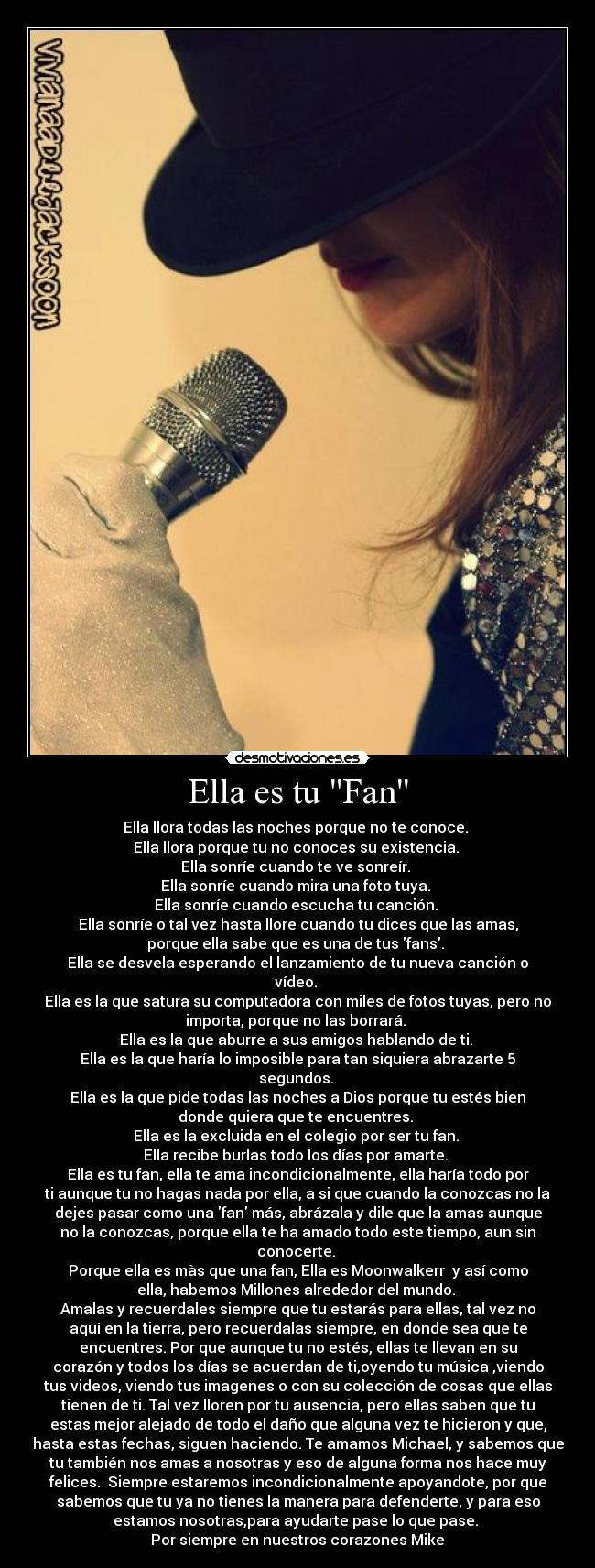 Ella es tu Fan - Ella llora todas las noches porque no te conoce.
Ella llora porque tu no conoces su existencia.
Ella sonríe cuando te ve sonreír.
Ella sonríe cuando mira una foto tuya.
Ella sonríe cuando escucha tu canción.
Ella sonríe o tal vez hasta llore cuando tu dices que las amas,
porque ella sabe que es una de tus fans.
Ella se desvela esperando el lanzamiento de tu nueva canción o
vídeo.
Ella es la que satura su computadora con miles de fotos tuyas, pero no
importa, porque no las borrará.
Ella es la que aburre a sus amigos hablando de ti.
Ella es la que haría lo imposible para tan siquiera abrazarte 5
segundos.
Ella es la que pide todas las noches a Dios porque tu estés bien
donde quiera que te encuentres.
Ella es la excluida en el colegio por ser tu fan.
Ella recibe burlas todo los días por amarte.
Ella es tu fan, ella te ama incondicionalmente, ella haría todo por
ti aunque tu no hagas nada por ella, a si que cuando la conozcas no la
dejes pasar como una fan más, abrázala y dile que la amas aunque
no la conozcas, porque ella te ha amado todo este tiempo, aun sin
conocerte.
Porque ella es màs que una fan, Ella es Moonwalkerr♥ y así como
ella, habemos Millones alrededor del mundo.
Amalas y recuerdales siempre que tu estarás para ellas, tal vez no
aquí en la tierra, pero recuerdalas siempre, en donde sea que te
encuentres. Por que aunque tu no estés, ellas te llevan en su
corazón y todos los días se acuerdan de ti,oyendo tu música ,viendo
tus videos, viendo tus imagenes o con su colección de cosas que ellas
tienen de ti. Tal vez lloren por tu ausencia, pero ellas saben que tu
estas mejor alejado de todo el daño que alguna vez te hicieron y que,
hasta estas fechas, siguen haciendo. Te amamos Michael, y sabemos que
tu también nos amas a nosotras y eso de alguna forma nos hace muy
felices. Siempre estaremos incondicionalmente apoyandote, por que
sabemos que tu ya no tienes la manera para defenderte, y para eso
estamos nosotras,para ayudarte pase lo que pase.
Por siempre en nuestros corazones Mike♥