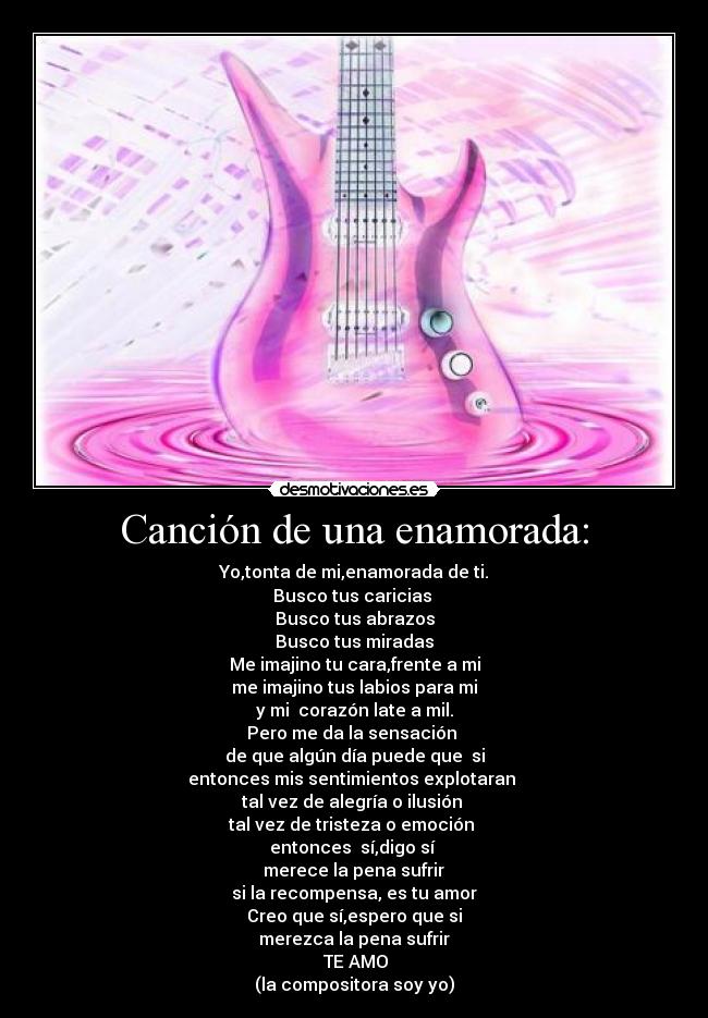 Canción de una enamorada: - Yo,tonta de mi,enamorada de ti.
Busco tus caricias 
Busco tus abrazos
Busco tus miradas
Me imajino tu cara,frente a mi
me imajino tus labios para mi
y mi  corazón late a mil.
Pero me da la sensación 
de que algún día puede que  si
entonces mis sentimientos explotaran 
tal vez de alegría o ilusión 
tal vez de tristeza o emoción 
entonces  sí,digo sí 
 merece la pena sufrir 
si la recompensa, es tu amor
Creo que sí,espero que si
merezca la pena sufrir
♥TE AMO♥
(la compositora soy yo)