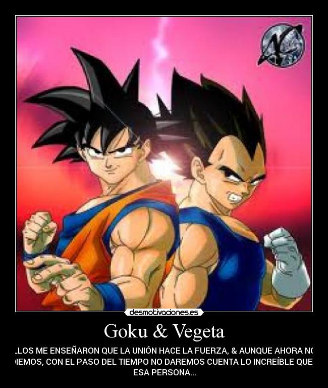 Goku & Vegeta - ELLOS ME ENSEÑARON QUE LA UNIÓN HACE LA FUERZA, & AUNQUE AHORA NOS
ODIEMOS, CON EL PASO DEL TIEMPO NO DAREMOS CUENTA LO INCREÍBLE QUE ES
ESA PERSONA...