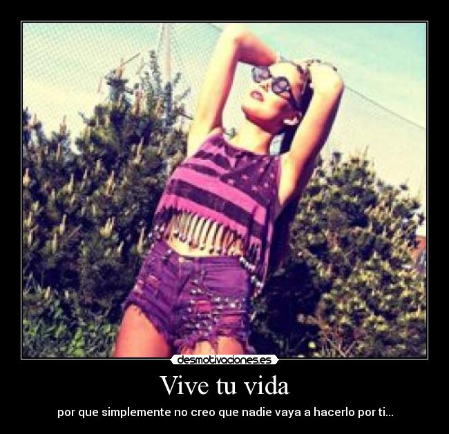 Vive tu vida - por que simplemente no creo que nadie vaya a hacerlo por ti...