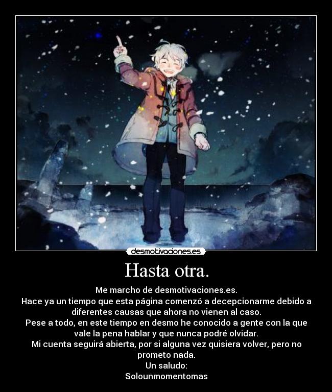 Hasta otra. - Me marcho de desmotivaciones.es.
Hace ya un tiempo que esta página comenzó a decepcionarme debido a
diferentes causas que ahora no vienen al caso.
Pese a todo, en este tiempo en desmo he conocido a gente con la que
vale la pena hablar y que nunca podré olvidar.
Mi cuenta seguirá abierta, por si alguna vez quisiera volver, pero no
prometo nada.
Un saludo:
Solounmomentomas