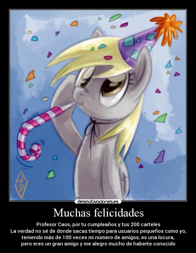 Muchas felicidades - Profesor Caos, por tu cumpleaños y tus 200 carteles
La verdad no sé de donde sacas tiempo para usuarios pequeños como yo,
teniendo más de 100 veces mi número de amigos; es una locura,
pero eres un gran amigo y me alegro mucho de haberte conocido