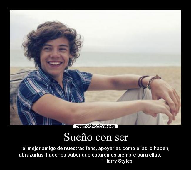 Sueño con ser - el mejor amigo de nuestras fans, apoyarlas como ellas lo hacen,
abrazarlas, hacerles saber que estaremos siempre para ellas.          
                                       -Harry Styles-