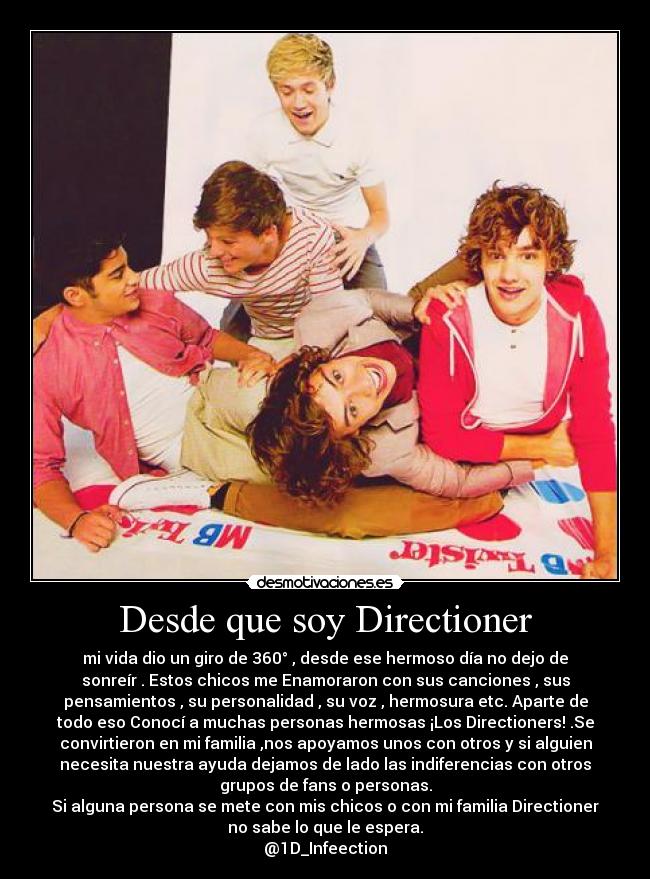 Desde que soy Directioner - mi vida dio un giro de 360° , desde ese hermoso día no dejo de
sonreír . Estos chicos me Enamoraron con sus canciones , sus
pensamientos , su personalidad , su voz , hermosura etc. Aparte de
todo eso Conocí a muchas personas hermosas ¡Los Directioners! .Se
convirtieron en mi familia ,nos apoyamos unos con otros y si alguien
necesita nuestra ayuda dejamos de lado las indiferencias con otros
grupos de fans o personas.
Si alguna persona se mete con mis chicos o con mi familia Directioner
no sabe lo que le espera.
@1D_Infeection
