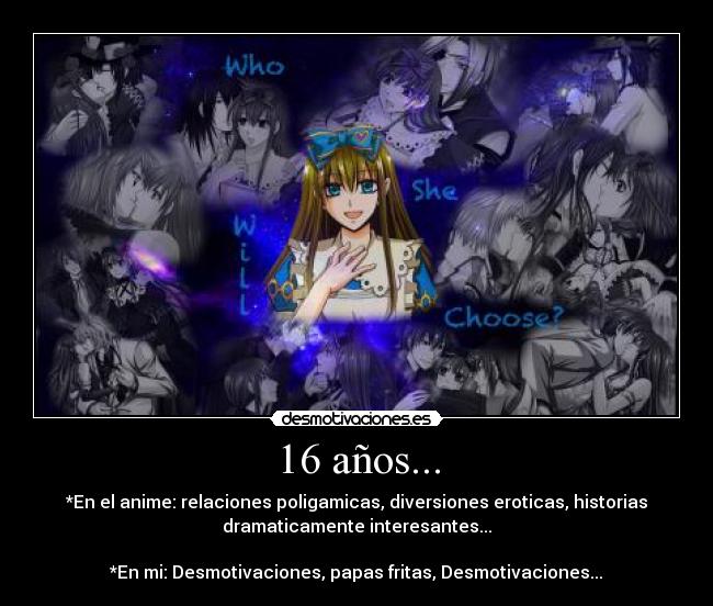 16 años... - *En el anime: relaciones poligamicas, diversiones eroticas, historias
dramaticamente interesantes...

*En mi: Desmotivaciones, papas fritas, Desmotivaciones...