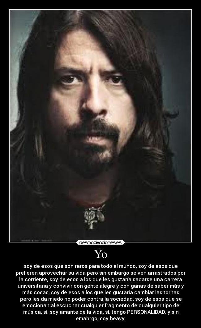 Yo - soy de esos que son raros para todo el mundo, soy de esos que
prefieren aprovechar su vida pero sin embargo se ven arrastrados por
la corriente, soy de esos a los que les gustaría sacarse una carrera
universitaria y convivir con gente alegre y con ganas de saber más y
más cosas, soy de esos a los que les gustaría cambiar las tornas
pero les da miedo no poder contra la sociedad, soy de esos que se
emocionan al escuchar cualquier fragmento de cualquier tipo de
música, sí, soy amante de la vida, sí, tengo PERSONALIDAD, y sin
emabrgo, soy heavy.