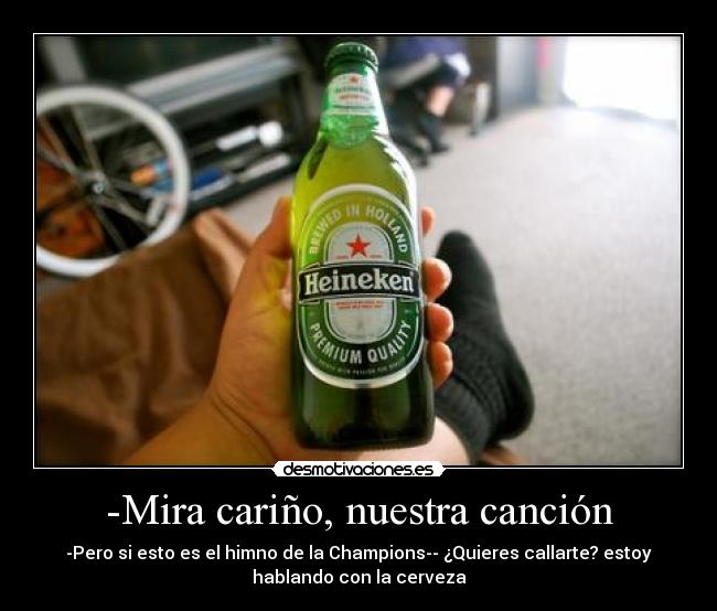-Mira cariño, nuestra canción - -Pero si esto es el himno de la Champions-- ¿Quieres callarte? estoy
hablando con la cerveza