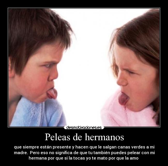 Peleas de hermanos - que siempre están presente y hacen que le salgan canas verdes a mi
madre.  Pero eso no significa de que tu también puedes pelear con mi
hermana por que si la tocas yo te mato por que la amo 