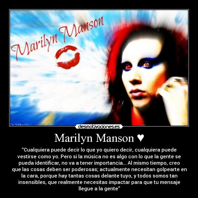 Marilyn Manson ♥ - “Cualquiera puede decir lo que yo quiero decir, cualquiera puede
vestirse como yo. Pero si la música no es algo con lo que la gente se
pueda identificar, no va a tener importancia... Al mismo tiempo, creo
que las cosas deben ser poderosas; actualmente necesitan golpearte en
la cara, porque hay tantas cosas delante tuyo, y todos somos tan
insensibles, que realmente necesitas impactar para que tu mensaje
llegue a la gente”