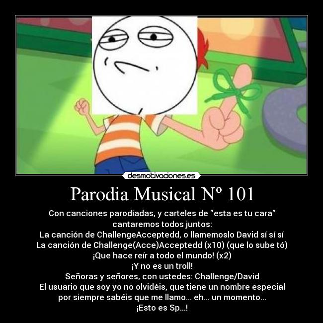 Parodia Musical Nº 101 - Con canciones parodiadas, y carteles de esta es tu cara
cantaremos todos juntos:
La canción de ChallengeAcceptedd, o llamemoslo David sí sí sí
La canción de Challenge(Acce)Acceptedd (x10) (que lo sube tó)
¡Que hace reír a todo el mundo! (x2)
¡Y no es un troll!
Señoras y señores, con ustedes: Challenge/David
El usuario que soy yo no olvidéis, que tiene un nombre especial
por siempre sabéis que me llamo... eh... un momento...
¡Esto es Sp...!