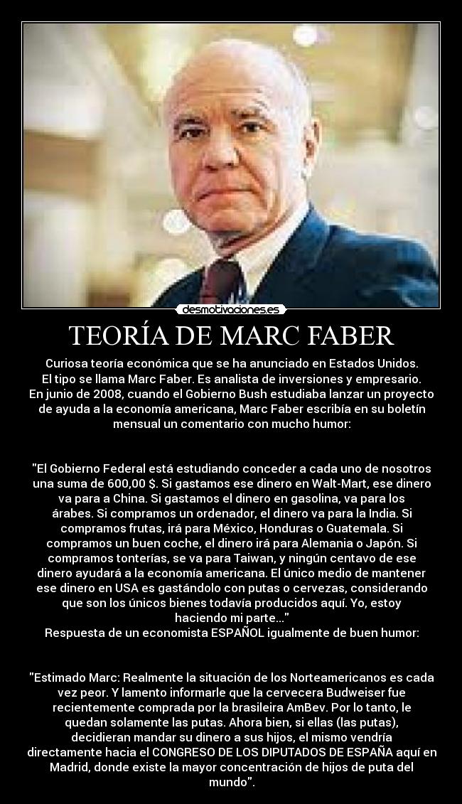 TEORÍA DE MARC FABER - Curiosa teoría económica que se ha anunciado en Estados Unidos.
El tipo se llama Marc Faber. Es analista de inversiones y empresario.
En junio de 2008, cuando el Gobierno Bush estudiaba lanzar un proyecto
de ayuda a la economía americana, Marc Faber escribía en su boletín
mensual un comentario con mucho humor:


El Gobierno Federal está estudiando conceder a cada uno de nosotros
una suma de 600,00 $. Si gastamos ese dinero en Walt-Mart, ese dinero
va para a China. Si gastamos el dinero en gasolina, va para los
árabes. Si compramos un ordenador, el dinero va para la India. Si
compramos frutas, irá para México, Honduras o Guatemala. Si
compramos un buen coche, el dinero irá para Alemania o Japón. Si
compramos tonterías, se va para Taiwan, y ningún centavo de ese
dinero ayudará a la economía americana. El único medio de mantener
ese dinero en USA es gastándolo con putas o cervezas, considerando
que son los únicos bienes todavía producidos aquí. Yo, estoy
haciendo mi parte...
Respuesta de un economista ESPAÑOL igualmente de buen humor:


Estimado Marc: Realmente la situación de los Norteamericanos es cada
vez peor. Y lamento informarle que la cervecera Budweiser fue
recientemente comprada por la brasileira AmBev. Por lo tanto, le
quedan solamente las putas. Ahora bien, si ellas (las putas),
decidieran mandar su dinero a sus hijos, el mismo vendría
directamente hacia el CONGRESO DE LOS DIPUTADOS DE ESPAÑA aquí en
Madrid, donde existe la mayor concentración de hijos de puta del
mundo.