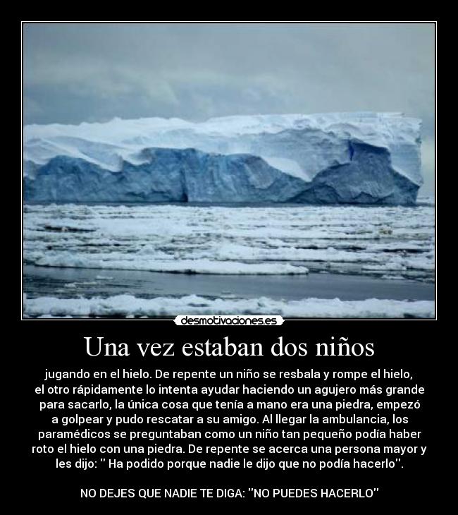 Una vez estaban dos niños - jugando en el hielo. De repente un niño se resbala y rompe el hielo,
el otro rápidamente lo intenta ayudar haciendo un agujero más grande
para sacarlo, la única cosa que tenía a mano era una piedra, empezó
a golpear y pudo rescatar a su amigo. Al llegar la ambulancia, los
paramédicos se preguntaban como un niño tan pequeño podía haber
roto el hielo con una piedra. De repente se acerca una persona mayor y
les dijo:  Ha podido porque nadie le dijo que no podía hacerlo.

NO DEJES QUE NADIE TE DIGA: NO PUEDES HACERLO