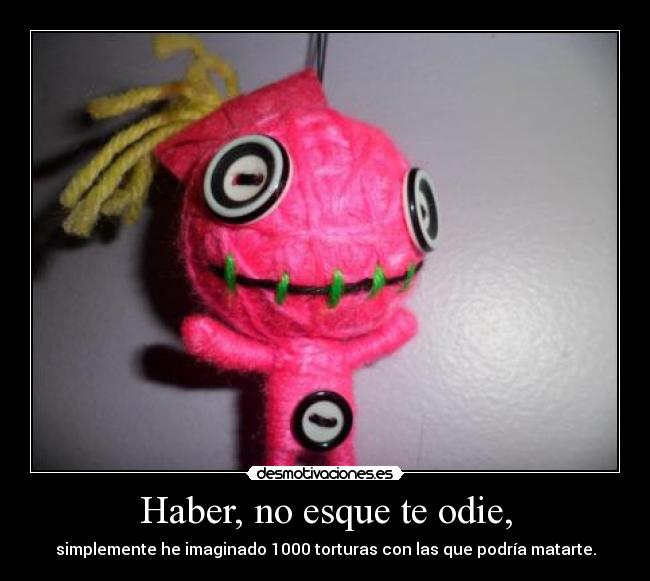 Haber, no esque te odie, - simplemente he imaginado 1000 torturas con las que podría matarte.