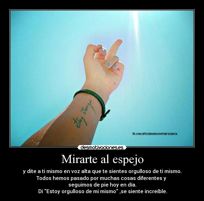 Mirarte al espejo - y dite a ti mismo en voz alta que te sientes orgulloso de ti mismo.
Todos hemos pasado por muchas cosas diferentes y
seguimos de pie hoy en día.
Di Estoy orgulloso de mi mismo ,se siente increíble.