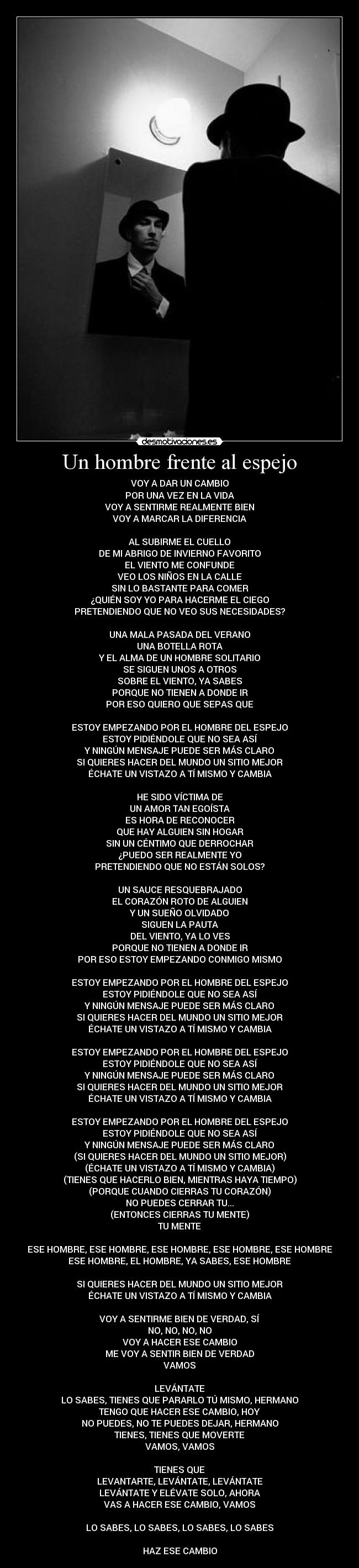 Un hombre frente al espejo - VOY A DAR UN CAMBIO
POR UNA VEZ EN LA VIDA
VOY A SENTIRME REALMENTE BIEN
VOY A MARCAR LA DIFERENCIA
AL SUBIRME EL CUELLO
DE MI ABRIGO DE INVIERNO FAVORITO
EL VIENTO ME CONFUNDE
VEO LOS NIÑOS EN LA CALLE
SIN LO BASTANTE PARA COMER
¿QUIÉN SOY YO PARA HACERME EL CIEGO
PRETENDIENDO QUE NO VEO SUS NECESIDADES?
UNA MALA PASADA DEL VERANO
UNA BOTELLA ROTA
Y EL ALMA DE UN HOMBRE SOLITARIO
SE SIGUEN UNOS A OTROS
SOBRE EL VIENTO, YA SABES
PORQUE NO TIENEN A DONDE IR
POR ESO QUIERO QUE SEPAS QUE
ESTOY EMPEZANDO POR EL HOMBRE DEL ESPEJO
ESTOY PIDIÉNDOLE QUE NO SEA ASÍ
Y NINGÚN MENSAJE PUEDE SER MÁS CLARO
SI QUIERES HACER DEL MUNDO UN SITIO MEJOR
ÉCHATE UN VISTAZO A TÍ MISMO Y CAMBIA
HE SIDO VÍCTIMA DE
UN AMOR TAN EGOÍSTA
ES HORA DE RECONOCER
QUE HAY ALGUIEN SIN HOGAR
SIN UN CÉNTIMO QUE DERROCHAR
¿PUEDO SER REALMENTE YO
PRETENDIENDO QUE NO ESTÁN SOLOS?
UN SAUCE RESQUEBRAJADO
EL CORAZÓN ROTO DE ALGUIEN
Y UN SUEÑO OLVIDADO
SIGUEN LA PAUTA
DEL VIENTO, YA LO VES
PORQUE NO TIENEN A DONDE IR
POR ESO ESTOY EMPEZANDO CONMIGO MISMO
ESTOY EMPEZANDO POR EL HOMBRE DEL ESPEJO
ESTOY PIDIÉNDOLE QUE NO SEA ASÍ
Y NINGÚN MENSAJE PUEDE SER MÁS CLARO
SI QUIERES HACER DEL MUNDO UN SITIO MEJOR
ÉCHATE UN VISTAZO A TÍ MISMO Y CAMBIA
ESTOY EMPEZANDO POR EL HOMBRE DEL ESPEJO
ESTOY PIDIÉNDOLE QUE NO SEA ASÍ
Y NINGÚN MENSAJE PUEDE SER MÁS CLARO
SI QUIERES HACER DEL MUNDO UN SITIO MEJOR
ÉCHATE UN VISTAZO A TÍ MISMO Y CAMBIA
ESTOY EMPEZANDO POR EL HOMBRE DEL ESPEJO
ESTOY PIDIÉNDOLE QUE NO SEA ASÍ
Y NINGÚN MENSAJE PUEDE SER MÁS CLARO
(SI QUIERES HACER DEL MUNDO UN SITIO MEJOR)
(ÉCHATE UN VISTAZO A TÍ MISMO Y CAMBIA)
(TIENES QUE HACERLO BIEN, MIENTRAS HAYA TIEMPO)
(PORQUE CUANDO CIERRAS TU CORAZÓN)
NO PUEDES CERRAR TU...
(ENTONCES CIERRAS TU MENTE)
TU MENTE
ESE HOMBRE, ESE HOMBRE, ESE HOMBRE, ESE HOMBRE, ESE HOMBRE
ESE HOMBRE, EL HOMBRE, YA SABES, ESE HOMBRE
SI QUIERES HACER DEL MUNDO UN SITIO MEJOR
ÉCHATE UN VISTAZO A TÍ MISMO Y CAMBIA
VOY A SENTIRME BIEN DE VERDAD, SÍ
NO, NO, NO, NO
VOY A HACER ESE CAMBIO
ME VOY A SENTIR BIEN DE VERDAD
VAMOS
LEVÁNTATE
LO SABES, TIENES QUE PARARLO TÚ MISMO, HERMANO
TENGO QUE HACER ESE CAMBIO, HOY
NO PUEDES, NO TE PUEDES DEJAR, HERMANO
TIENES, TIENES QUE MOVERTE
VAMOS, VAMOS
TIENES QUE
LEVANTARTE, LEVÁNTATE, LEVÁNTATE
LEVÁNTATE Y ELÉVATE SOLO, AHORA
VAS A HACER ESE CAMBIO, VAMOS
LO SABES, LO SABES, LO SABES, LO SABES
HAZ ESE CAMBIO