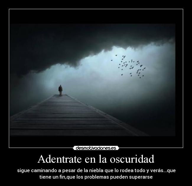 Adentrate en la oscuridad - sigue caminando a pesar de la niebla que lo rodea todo y verás...que
tiene un fin,que los problemas pueden superarse