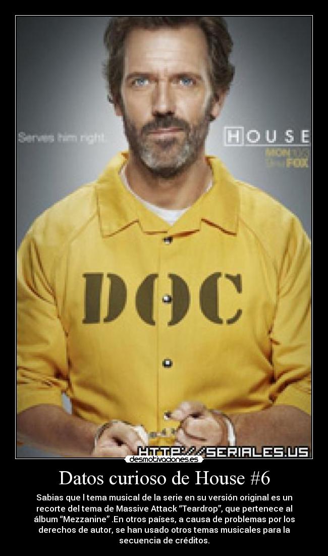 Datos curioso de House #6 - Sabias que l tema musical de la serie en su versión original es un
recorte del tema de Massive Attack “Teardrop”, que pertenece al
álbum “Mezzanine” .En otros países, a causa de problemas por los
derechos de autor, se han usado otros temas musicales para la
secuencia de créditos.