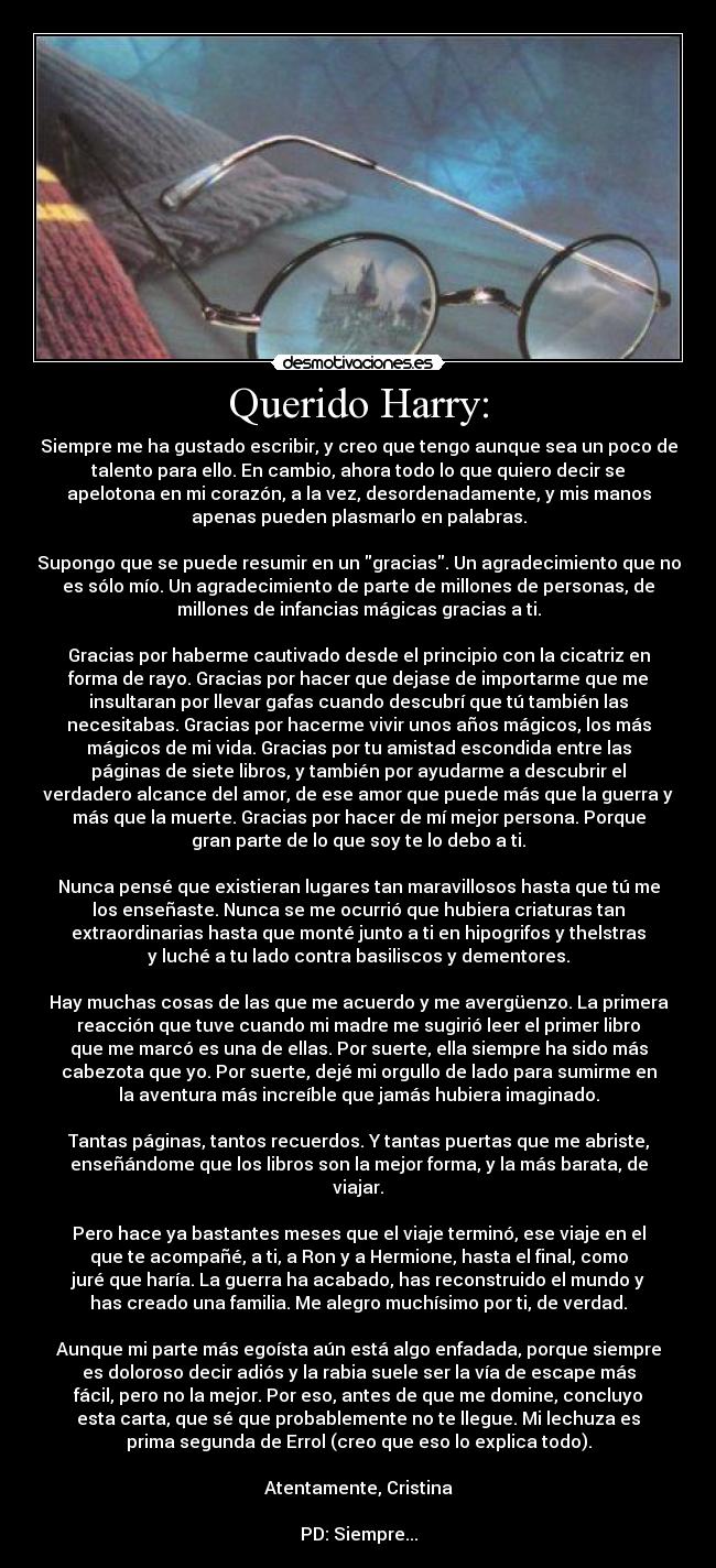 Querido Harry: - Siempre me ha gustado escribir, y creo que tengo aunque sea un poco de
talento para ello. En cambio, ahora todo lo que quiero decir se
apelotona en mi corazón, a la vez, desordenadamente, y mis manos
apenas pueden plasmarlo en palabras.

Supongo que se puede resumir en un gracias. Un agradecimiento que no
es sólo mío. Un agradecimiento de parte de millones de personas, de
millones de infancias mágicas gracias a ti.

Gracias por haberme cautivado desde el principio con la cicatriz en
forma de rayo. Gracias por hacer que dejase de importarme que me
insultaran por llevar gafas cuando descubrí que tú también las
necesitabas. Gracias por hacerme vivir unos años mágicos, los más
mágicos de mi vida. Gracias por tu amistad escondida entre las
páginas de siete libros, y también por ayudarme a descubrir el
verdadero alcance del amor, de ese amor que puede más que la guerra y
más que la muerte. Gracias por hacer de mí mejor persona. Porque
gran parte de lo que soy te lo debo a ti.

Nunca pensé que existieran lugares tan maravillosos hasta que tú me
los enseñaste. Nunca se me ocurrió que hubiera criaturas tan
extraordinarias hasta que monté junto a ti en hipogrifos y thelstras
y luché a tu lado contra basiliscos y dementores.

Hay muchas cosas de las que me acuerdo y me avergüenzo. La primera
reacción que tuve cuando mi madre me sugirió leer el primer libro
que me marcó es una de ellas. Por suerte, ella siempre ha sido más
cabezota que yo. Por suerte, dejé mi orgullo de lado para sumirme en
la aventura más increíble que jamás hubiera imaginado.

Tantas páginas, tantos recuerdos. Y tantas puertas que me abriste,
enseñándome que los libros son la mejor forma, y la más barata, de
viajar.

Pero hace ya bastantes meses que el viaje terminó, ese viaje en el
que te acompañé, a ti, a Ron y a Hermione, hasta el final, como
juré que haría. La guerra ha acabado, has reconstruido el mundo y
has creado una familia. Me alegro muchísimo por ti, de verdad.

Aunque mi parte más egoísta aún está algo enfadada, porque siempre
es doloroso decir adiós y la rabia suele ser la vía de escape más
fácil, pero no la mejor. Por eso, antes de que me domine, concluyo
esta carta, que sé que probablemente no te llegue. Mi lechuza es
prima segunda de Errol (creo que eso lo explica todo).

Atentamente, Cristina

PD: Siempre...