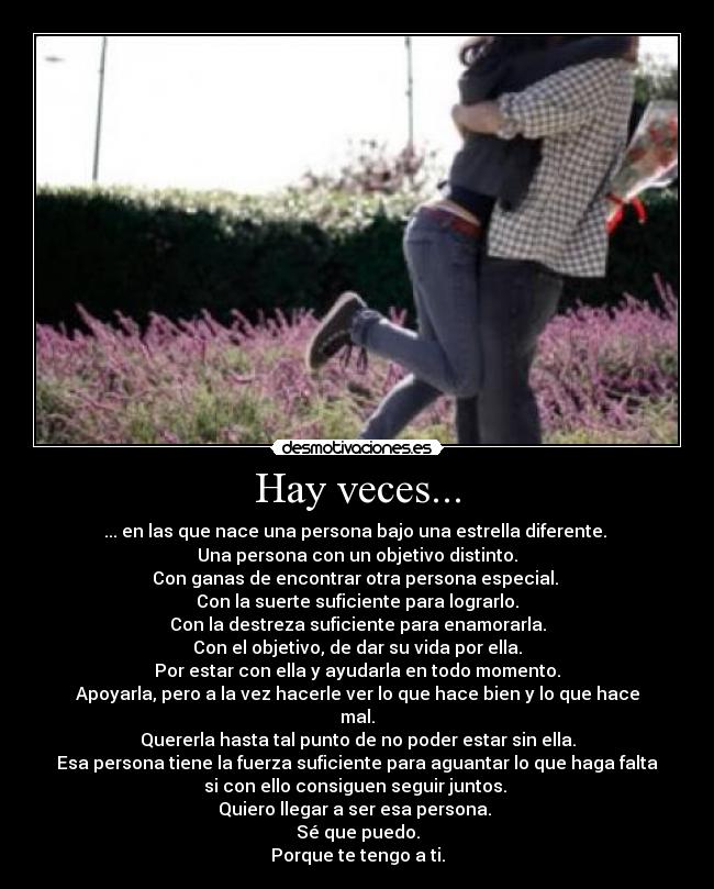 Hay veces... - ... en las que nace una persona bajo una estrella diferente.
Una persona con un objetivo distinto.
Con ganas de encontrar otra persona especial.
Con la suerte suficiente para lograrlo.
Con la destreza suficiente para enamorarla.
Con el objetivo, de dar su vida por ella.
Por estar con ella y ayudarla en todo momento.
Apoyarla, pero a la vez hacerle ver lo que hace bien y lo que hace
mal.
Quererla hasta tal punto de no poder estar sin ella.
Esa persona tiene la fuerza suficiente para aguantar lo que haga falta
si con ello consiguen seguir juntos.
Quiero llegar a ser esa persona.
Sé que puedo.
Porque te tengo a ti.