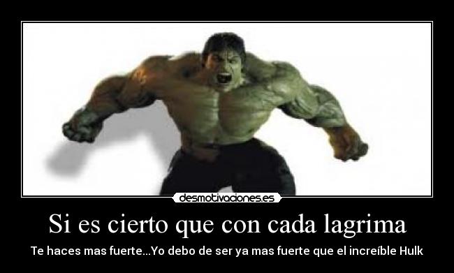 Si es cierto que con cada lagrima - Te haces mas fuerte...Yo debo de ser ya mas fuerte que el increíble Hulk