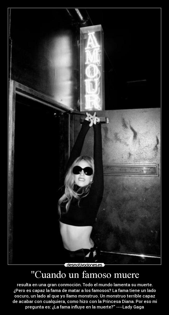 Cuando un famoso muere - resulta en una gran conmoción. Todo el mundo lamenta su muerte.
¿Pero es capaz la fama de matar a los famosos? La fama tiene un lado
oscuro, un lado al que yo llamo monstruo. Un monstruo terrible capaz
de acabar con cualquiera, como hizo con la Princesa Diana. Por eso mi
pregunta es: ¿La fama influye en la muerte? ----Lady Gaga