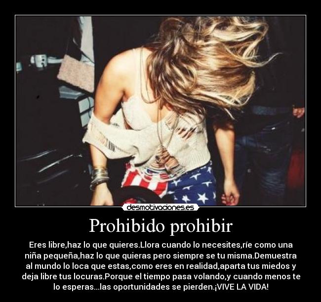 Prohibido prohibir - Eres libre,haz lo que quieres.Llora cuando lo necesites,ríe como una
niña pequeña,haz lo que quieras pero siempre se tu misma.Demuestra
al mundo lo loca que estas,como eres en realidad,aparta tus miedos y
deja libre tus locuras.Porque el tiempo pasa volando,y cuando menos te
lo esperas...las oportunidades se pierden.¡VIVE LA VIDA!
