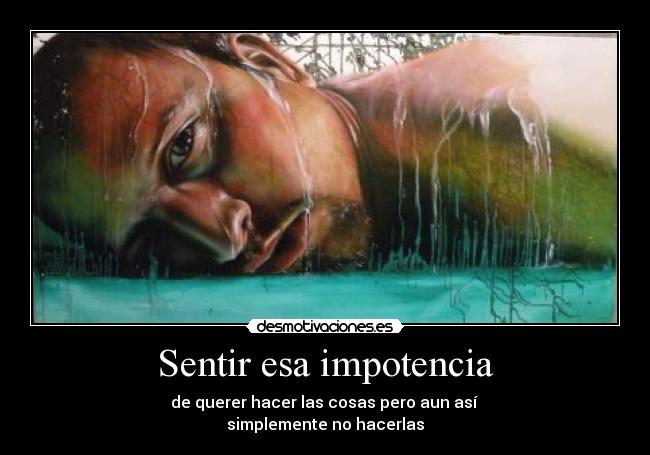 Sentir esa impotencia - de querer hacer las cosas pero aun así
simplemente no hacerlas