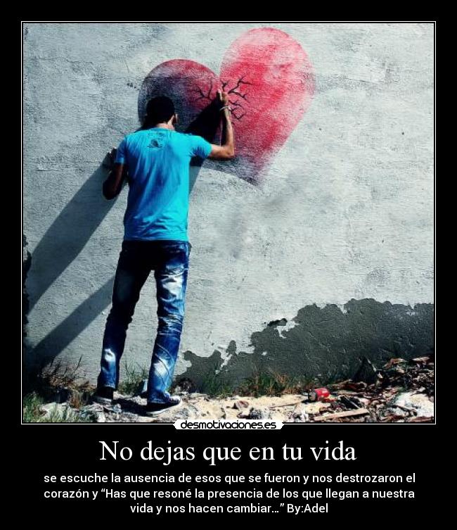 No dejas que en tu vida - se escuche la ausencia de esos que se fueron y nos destrozaron el
corazón y “Has que resoné la presencia de los que llegan a nuestra
vida y nos hacen cambiar…” By:Adel